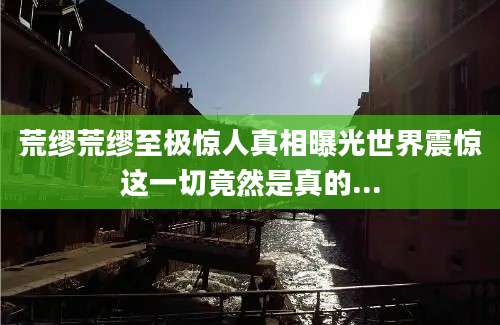 荒缪荒缪至极惊人真相曝光世界震惊这一切竟然是真的...