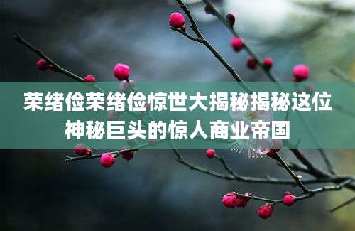 荣绪俭荣绪俭惊世大揭秘揭秘这位神秘巨头的惊人商业帝国