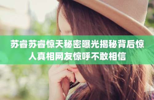 苏睿苏睿惊天秘密曝光揭秘背后惊人真相网友惊呼不敢相信