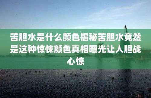 苦胆水是什么颜色揭秘苦胆水竟然是这种惊悚颜色真相曝光让人胆战心惊