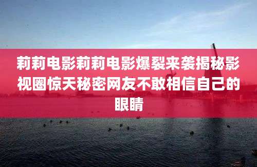 莉莉电影莉莉电影爆裂来袭揭秘影视圈惊天秘密网友不敢相信自己的眼睛