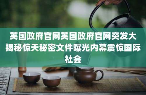 英国政府官网英国政府官网突发大揭秘惊天秘密文件曝光内幕震惊国际社会