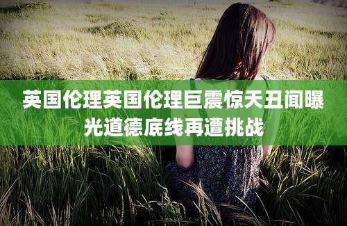 英国伦理英国伦理巨震惊天丑闻曝光道德底线再遭挑战