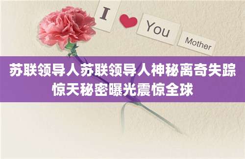 苏联领导人苏联领导人神秘离奇失踪惊天秘密曝光震惊全球