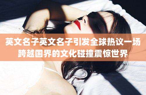 英文名子英文名子引发全球热议一场跨越国界的文化碰撞震惊世界