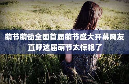 萌节萌动全国首届萌节盛大开幕网友直呼这届萌节太惊艳了