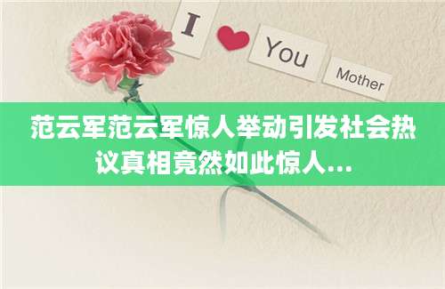 范云军范云军惊人举动引发社会热议真相竟然如此惊人...