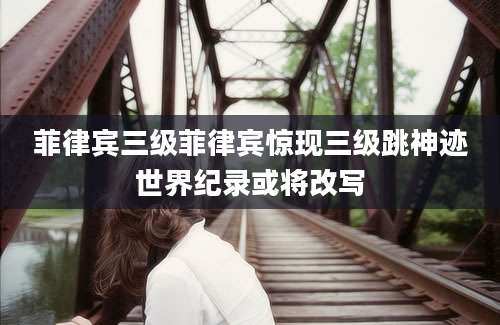 菲律宾三级菲律宾惊现三级跳神迹世界纪录或将改写