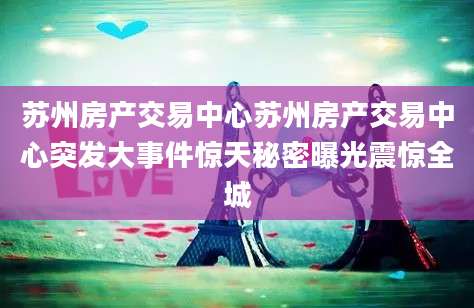 苏州房产交易中心苏州房产交易中心突发大事件惊天秘密曝光震惊全城