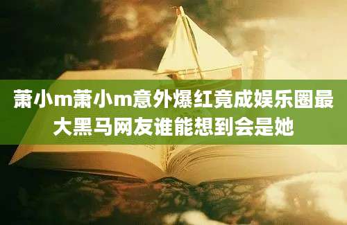 萧小m萧小m意外爆红竟成娱乐圈最大黑马网友谁能想到会是她