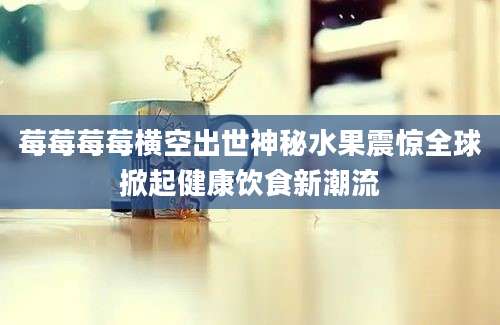 莓莓莓莓横空出世神秘水果震惊全球掀起健康饮食新潮流