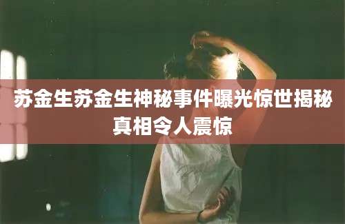 苏金生苏金生神秘事件曝光惊世揭秘真相令人震惊