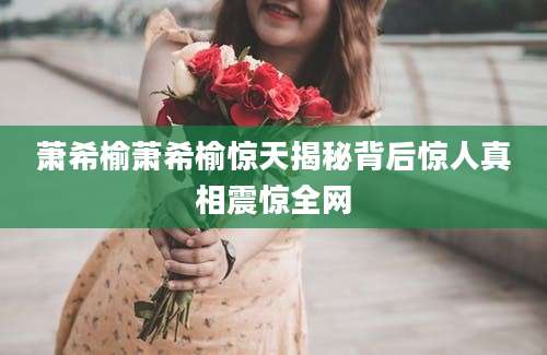 萧希榆萧希榆惊天揭秘背后惊人真相震惊全网