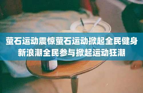 萤石运动震惊萤石运动掀起全民健身新浪潮全民参与掀起运动狂潮