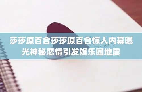 莎莎原百合莎莎原百合惊人内幕曝光神秘恋情引发娱乐圈地震